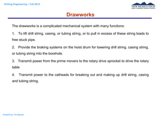 Drilling Engineering – Fall 2012
Prepared by: Tan Nguyen
The drawworks is a complicated mechanical system with many functions:
1. To lift drill string, casing, or tubing string, or to pull in excess of these string loads to
free stuck pipe.
2. Provide the braking systems on the hoist drum for lowering drill string, casing string,
or tubing string into the borehole.
3. Transmit power from the prime movers to the rotary drive sprocket to drive the rotary
table
4. Transmit power to the catheads for breaking out and making up drill string, casing
and tubing string.
Drawworks
 