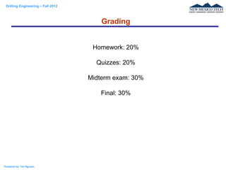Drilling Engineering – Fall 2012
Prepared by: Tan Nguyen
Homework: 20%
Quizzes: 20%
Midterm exam: 30%
Final: 30%
Grading
 
