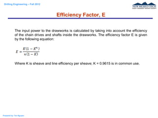 Drilling Engineering – Fall 2012
Prepared by: Tan Nguyen
Efficiency Factor, E
The input power to the drawworks is calculated by taking into account the efficiency
of the chain drives and shafts inside the drawworks. The efficiency factor E is given
by the following equation:
Where K is sheave and line efficiency per sheave; K = 0.9615 is in common use.
 
