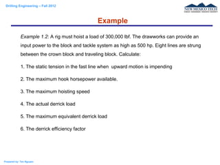 Drilling Engineering – Fall 2012
Prepared by: Tan Nguyen
Example
Example 1.2: A rig must hoist a load of 300,000 lbf. The drawworks can provide an
input power to the block and tackle system as high as 500 hp. Eight lines are strung
between the crown block and traveling block. Calculate:
1. The static tension in the fast line when upward motion is impending
2. The maximum hook horsepower available.
3. The maximum hoisting speed
4. The actual derrick load
5. The maximum equivalent derrick load
6. The derrick efficiency factor
 