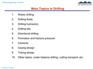 Drilling Engineering – Fall 2012
Prepared by: Tan Nguyen
1. Rotary drilling
2. Drilling fluids
3. Drilling hydraulics
4. Drilling bits
5. Directional drilling
6. Formation and fracture pressure
7. Cements
8. Casing design
9. Tubing design
10. Other topics: under balance drilling, cutting transport, etc.
Main Topics in Drilling
 