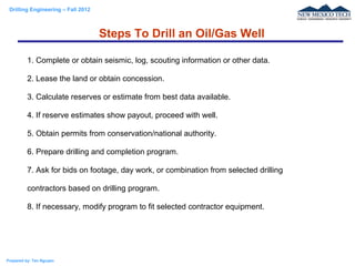 Drilling Engineering – Fall 2012
Prepared by: Tan Nguyen
1. Complete or obtain seismic, log, scouting information or other data.
2. Lease the land or obtain concession.
3. Calculate reserves or estimate from best data available.
4. If reserve estimates show payout, proceed with well.
5. Obtain permits from conservation/national authority.
6. Prepare drilling and completion program.
7. Ask for bids on footage, day work, or combination from selected drilling
contractors based on drilling program.
8. If necessary, modify program to fit selected contractor equipment.
Steps To Drill an Oil/Gas Well
 