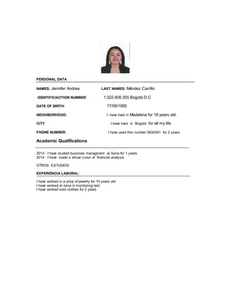 PERSONAL DATA 
NAMES: Jennifer Andrea LAST NAMES: Méndez Carrillo 
IDENTIFICACITION NUMBER: 1.022.408.355 Bogotá D.C 
DATE OF BIRTH: 17/09/1995 
NEIGHBORHOOD: I have lived in Madalena for 18 years old. 
CITY: I have lived in Bogotá for all my life 
PHONE NUMBER: I have used this number 5634341 for 2 years 
Academic Qualifications 
2013 : I have studied bussines managment at Sena for 1 years 
2014 : I have made a virtual curse of financial analysis 
OTROS ESTUDIOS: 
EXPERIENCIA LABORAL: 
I have worked in a shop of jewerly for 10 years old 
I have worked at sena in monitoring test 
I have worked sold clothes for 2 years 
