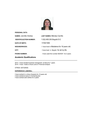 PERSONAL DATA 
NAMES: Jennifer Andrea LAST NAMES: Méndez Carrillo 
IDENTIFICACITION NUMBER: 1.022.408.355 Bogotá D.C 
DATE OF BIRTH: 17/09/1995 
NEIGHBORHOOD: I have lived in Madalena for 18 years old. 
CITY: I have lived in Bogotá for all my life 
PHONE NUMBER: I have used this number 5634341 for 2 years 
Academic Qualifications 
2013 : I have studied bussines managment at Sena for 1 years 
2014 : I have made a virtual curse of financial analysis 
OTROS ESTUDIOS: 
EXPERIENCIA LABORAL: 
I have worked in a shop of jewerly for 10 years old 
I have worked at sena in monitoring test 
I have worked sold clothes for 2 years 
