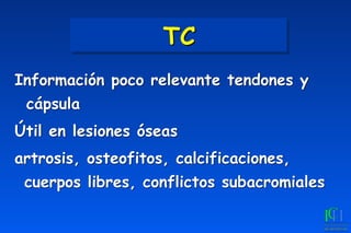TC
Información poco relevante tendones y
cápsula
Útil en lesiones óseas
artrosis, osteofitos, calcificaciones,
cuerpos libres, conflictos subacromiales
 