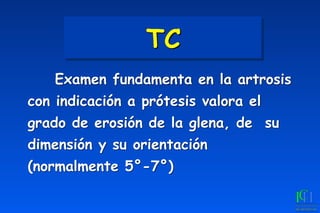 TC
	
 Examen fundamenta en la artrosis
con indicación a prótesis valora el
grado de erosión de la glena, de su
dimensión y su orientación
(normalmente 5°-7°)
 