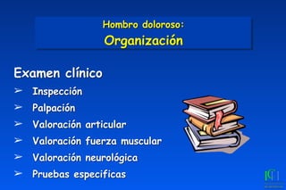 Examen clínico
➢ Inspección
➢ Palpación
➢ Valoración articular
➢ Valoración fuerza muscular
➢ Valoración neurológica
➢ Pruebas especificas
Hombro doloroso: 
Organización
 