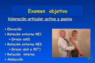 Examen objetivo
Valoración articular activa y pasiva
▪ Elevación
▪ Rotación externa RE1
▪ (brazo add)
▪ Rotación externa RE2
▪ (brazo abd a 90°)
▪ Rotación interna
▪ Abducción
 