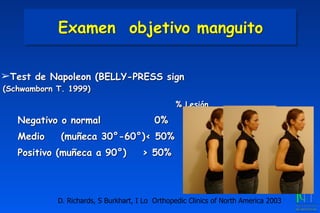 ➢Test de Napoleon (BELLY-PRESS sign
(Schwamborn T. 1999)
	
 	
 	
 	
 % Lesión
Negativo o normal	
 	
 0%
Medio (muñeca 30°-60°)< 50%	
Positivo (muñeca a 90°)	
 > 50%
D. Richards, S Burkhart, I Lo Orthopedic Clinics of North America 2003
Examen objetivo manguito
 