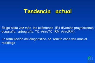 Tendencia actual
Exige cada vez más los exámenes (Rx diversas proyecciones,
ecografía, artrografía, TC, ArtroTC, RM, ArtroRM)
La formulación del diagnostico se remite cada vez más al
radiólogo
 