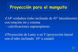 Proyección para el manguito
✓AP verdadera (tubo inclinado de 45° lateralmente)
con rotación int y externa
- calcificaciones supraespinoso
✓Proyección de Lamy o en Y (proyección lateral
con el tubo inclinado 10° a caudal)
 
