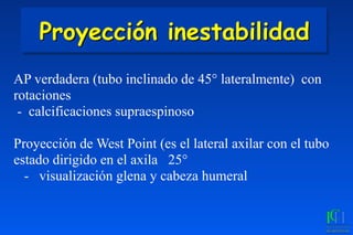 Proyección inestabilidad
AP verdadera (tubo inclinado de 45° lateralmente) con
rotaciones
- calcificaciones supraespinoso
Proyección de West Point (es el lateral axilar con el tubo
estado dirigido en el axila 25°
- visualización glena y cabeza humeral
 