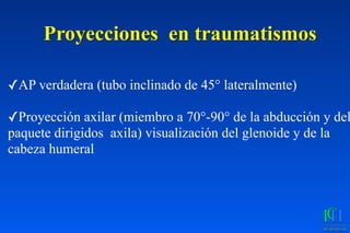 Proyecciones en traumatismos
✓AP verdadera (tubo inclinado de 45° lateralmente)
✓Proyección axilar (miembro a 70°-90° de la abducción y del
paquete dirigidos axila) visualización del glenoide y de la
cabeza humeral
 