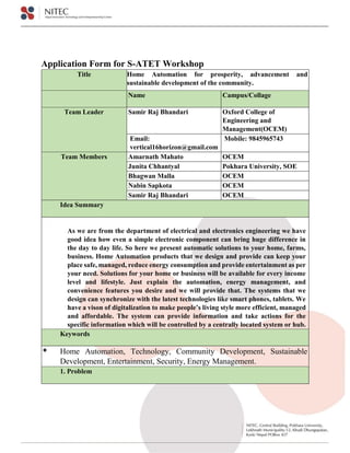 Application Form for S-ATET Workshop
Title Home Automation for prosperity, advancement and
sustainable development of the community.
Name Campus/Collage
Team Leader Samir Raj Bhandari Oxford College of
Engineering and
Management(OCEM)
Email:
vertical16horizon@gmail.com
Mobile: 9845965743
Team Members Amarnath Mahato OCEM
Junita Chhantyal Pokhara University, SOE
Bhagwan Malla OCEM
Nabin Sapkota OCEM
Samir Raj Bhandari OCEM
Idea Summary
As we are from the department of electrical and electronics engineering we have
good idea how even a simple electronic component can bring huge difference in
the day to day life. So here we present automatic solutions to your home, farms,
business. Home Automation products that we design and provide can keep your
place safe, managed, reduce energy consumption and provide entertainment as per
your need. Solutions for your home or business will be available for every income
level and lifestyle. Just explain the automation, energy management, and
convenience features you desire and we will provide that. The systems that we
design can synchronize with the latest technologies like smart phones, tablets. We
have a vison of digitalization to make people’s living style more efficient, managed
and affordable. The system can provide information and take actions for the
specific information which will be controlled by a centrally located system or hub.
Keywords
 Home Automation, Technology, Community Development, Sustainable
Development, Entertainment, Security, Energy Management.
1. Problem
 