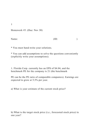1
Homework #5. (Due: Nov 30)
Name: (ID: )
* You must hand-write your solutions.
* You can add assumptions to solve the questions conveniently
(explicitly write your assumptions).
1. Florida Corp. currently has an EPS of $4.04, and the
benchmark PE for the company is 21 (the benchmark
PE can be the PE ratio of comparable companies). Earnings are
expected to grow at 5.5% per year.
a) What is your estimate of the current stock price?
b) What is the target stock price (i.e., forecasted stock price) in
one year?
 
