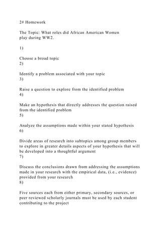 2# Homework
The Topic: What roles did African American Women
play during WW2.
1)
Choose a broad topic
2)
Identify a problem associated with your topic
3)
Raise a question to explore from the identified problem
4)
Make an hypothesis that directly addresses the question raised
from the identified problem
5)
Analyze the assumptions made within your stated hypothesis
6)
Divide areas of research into subtopics among group members
to explore in greater details aspects of your hypothesis that will
be developed into a thoughtful argument
7)
Discuss the conclusions drawn from addressing the assumptions
made in your research with the empirical data, (i.e., evidence)
provided from your research
8)
Five sources each from either primary, secondary sources, or
peer reviewed scholarly journals must be used by each student
contributing to the project
 