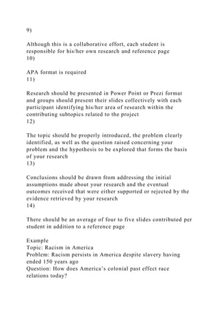 9)
Although this is a collaborative effort, each student is
responsible for his/her own research and reference page
10)
APA format is required
11)
Research should be presented in Power Point or Prezi format
and groups should present their slides collectively with each
participant identifying his/her area of research within the
contributing subtopics related to the project
12)
The topic should be properly introduced, the problem clearly
identified, as well as the question raised concerning your
problem and the hypothesis to be explored that forms the basis
of your research
13)
Conclusions should be drawn from addressing the initial
assumptions made about your research and the eventual
outcomes received that were either supported or rejected by the
evidence retrieved by your research
14)
There should be an average of four to five slides contributed per
student in addition to a reference page
Example
Topic: Racism in America
Problem: Racism persists in America despite slavery having
ended 150 years ago
Question: How does America’s colonial past effect race
relations today?
 