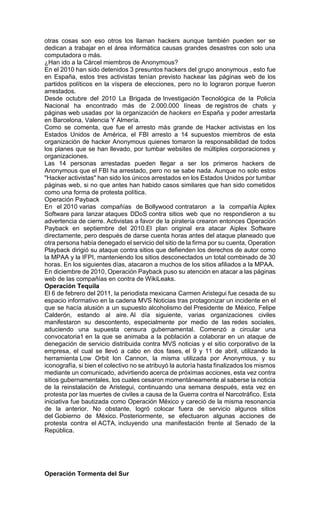 otras cosas son eso otros los llaman hackers aunque también pueden ser se
dedican a trabajar en el área informática causas grandes desastres con solo una
computadora o más.
¿Han ido a la Cárcel miembros de Anonymous?
En el 2010 han sido detenidos 3 presuntos hackers del grupo anonymous , esto fue
en España, estos tres activistas tenían previsto hackear las páginas web de los
partidos políticos en la víspera de elecciones, pero no lo lograron porque fueron
arrestados.
Desde octubre del 2010 La Brigada de Investigación Tecnológica de la Policía
Nacional ha encontrado más de 2.000.000 líneas de registros de chats y
páginas web usadas por la organización de hackers en España y poder arrestarla
en Barcelona, Valencia Y Almería.
Como se comenta, que fue el arresto más grande de Hacker activistas en los
Estados Unidos de América, el FBI arresto a 14 supuestos miembros de esta
organización de hacker Anonymous quienes tomaron la responsabilidad de todos
los planes que se han llevado, por tumbar websites de múltiples corporaciones y
organizaciones.
Las 14 personas arrestadas pueden llegar a ser los primeros hackers de
Anonymous que el FBI ha arrestado, pero no se sabe nada. Aunque no solo estos
"Hacker activistas" han sido los únicos arrestados en los Estados Unidos por tumbar
páginas web, si no que antes han habido casos similares que han sido cometidos
como una forma de protesta política.
Operación Payback
En el 2010 varias compañías de Bollywood contrataron a la compañía Aiplex
Software para lanzar ataques DDoS contra sitios web que no respondieron a su
advertencia de cierre. Activistas a favor de la piratería crearon entonces Operación
Payback en septiembre del 2010.El plan original era atacar Aiplex Software
directamente, pero después de darse cuenta horas antes del ataque planeado que
otra persona había denegado el servicio del sitio de la firma por su cuenta, Operation
Playback dirigió su ataque contra sitios que defienden los derechos de autor como
la MPAA y la IFPI, manteniendo los sitios desconectados un total combinado de 30
horas. En los siguientes días, atacaron a muchos de los sitios afiliados a la MPAA.
En diciembre de 2010, Operación Payback puso su atención en atacar a las páginas
web de las compañías en contra de WikiLeaks.
Operación Tequila
El 6 de febrero del 2011, la periodista mexicana Carmen Aristegui fue cesada de su
espacio informativo en la cadena MVS Noticias tras protagonizar un incidente en el
que se hacía alusión a un supuesto alcoholismo del Presidente de México, Felipe
Calderón, estando al aire. Al día siguiente, varias organizaciones civiles
manifestaron su descontento, especialmente por medio de las redes sociales,
aduciendo una supuesta censura gubernamental. Comenzó a circular una
convocatoria1 en la que se animaba a la población a colaborar en un ataque de
denegación de servicio distribuida contra MVS noticias y el sitio corporativo de la
empresa, el cual se llevó a cabo en dos fases, el 9 y 11 de abril, utilizando la
herramienta Low Orbit Ion Cannon, la misma utilizada por Anonymous, y su
iconografía, si bien el colectivo no se atribuyó la autoría hasta finalizados los mismos
mediante un comunicado, advirtiendo acerca de próximas acciones, esta vez contra
sitios gubernamentales, los cuales cesaron momentáneamente al saberse la noticia
de la reinstalación de Aristegui, continuando una semana después, esta vez en
protesta por las muertes de civiles a causa de la Guerra contra el Narcotráfico. Esta
iniciativa fue bautizada como Operación México y careció de la misma resonancia
de la anterior. No obstante, logró colocar fuera de servicio algunos sitios
del Gobierno de México. Posteriormente, se efectuaron algunas acciones de
protesta contra el ACTA, incluyendo una manifestación frente al Senado de la
República.
Operación Tormenta del Sur
 