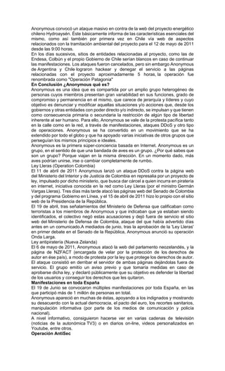 Anonymous convocó un ataque masivo en contra de la web del proyecto energético
chileno Hydroaysén. Éste básicamente informa de las características esenciales del
mismo, como así también por primera vez en Chile vía web de aspectos
relacionados con la tramitación ambiental del proyecto para el 12 de mayo de 2011
desde las 9:00 horas.
En los días sucesivos, sitios de entidades relacionadas al proyecto, como las de
Endesa, Colbún y el propio Gobierno de Chile serían blancos en caso de continuar
las manifestaciones. Los ataques fueron cancelados, pero sin embargo Anonymous
de Argentina y Chile lograron hackear y denegar el servicio a las páginas
relacionadas con el proyecto aproximadamente 5 horas, la operación fue
renombrada como "Operación Patagonia"
En Conclusión ¿Anonymous qué es?
Anonymous es una idea que es compartida por un amplio grupo heterogéneo de
personas cuyos miembros presentan gran variabilidad en sus funciones, grado de
compromiso y permanencia en el mismo, que carece de jerarquía y líderes y cuyo
objetivo es denunciar y modificar aquellas situaciones y/o acciones que, desde los
gobiernos y otras entidades con poder directo y/o indirecto, se impulsan y que tienen
como consecuencia primaria o secundaria la restricción de algún tipo de libertad
inherente al ser humano. Para ello, Anonymous se vale de la protesta pacífica tanto
en la calle como en la red, a través de manifestaciones, ataques DDoS y otro tipo
de operaciones. Anonymous se ha convertido en un movimiento que se ha
extendido por todo el globo y que ha apoyado varias iniciativas de otros grupos que
perseguían los mismos principios e ideales.
Anonymous es la primera súper-conciencia basada en Internet. Anonymous es un
grupo, en el sentido de que una bandada de aves es un grupo. ¿Por qué sabes que
son un grupo? Porque viajan en la misma dirección. En un momento dado, más
aves podrían unirse, irse o cambiar completamente de rumbo.
Ley Lleras (Operation Colombia)
El 11 de abril de 2011 Anonymous lanzó un ataque DDoS contra la página web
del Ministerio del Interior y de Justicia de Colombia en represalia por un proyecto de
ley, impulsado por dicho ministerio, que busca dar cárcel a quien incurra en piratería
en internet, iniciativa conocida en la red como Ley Lleras (por el ministro Germán
Vargas Lleras). Tres días más tarde atacó las páginas web del Senado de Colombia
y del programa Gobierno en Línea, y el 15 de abril de 2011 hizo lo propio con el sitio
web de la Presidencia de la República.
El 19 de abril, tras señalamientos del Ministerio de Defensa que calificaban como
terroristas a los miembros de Anonymous y que indicaban que ya estaban siendo
identificados, el colectivo negó estas acusaciones y dejó fuera de servicio el sitio
web del Ministerio de Defensa de Colombia, ataque del que había advertido días
antes en un comunicado.A mediados de junio, tras la aprobación de la 'Ley Lleras'
en primer debate en el Senado de la República, Anonymous anunció su operación
Onda Larga.
Ley antipiratería (Nueva Zelanda)
El 6 de mayo de 2011, Anonymous atacó la web del parlamento neozelandés, y la
página de NZFACT (encargada de velar por la protección de los derechos de
autor en ése país), a modo de protesta por la ley que protege los derechos de autor.
El ataque consistió en derribar el servidor de ambas páginas dejándolas fuera de
servicio. El grupo emitío un aviso previo y que tomaría medidas en caso de
aprobarse dicha ley, y declaró públicamente que su objetivo es defender la libertad
de los usuarios y conseguir los derechos que les quitaron.
Manifestaciones en toda España
El 19 de Junio se convocaron múltiples manifestaciones por toda España, en las
que participó más de 1 millón de personas en total.
Anonymous apareció en muchas de éstas, apoyando a los indignados y mostrando
su desacuerdo con la actual democracia, el pacto del euro, los recortes sanitarios,
manipulación informativa (por parte de los medios de comunicación y policía
nacional).
A nivel informativo, consiguieron hacerse ver en varias cadenas de televisión
(noticias de la autonómica TV3) o en diarios on-line, videos personalizados en
Youtube, entre otros.
Operación AntiSec
 