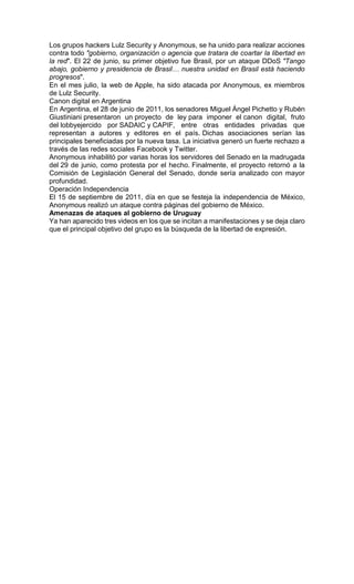 Los grupos hackers Lulz Security y Anonymous, se ha unido para realizar acciones
contra todo "gobierno, organización o agencia que tratara de coartar la libertad en
la red". El 22 de junio, su primer objetivo fue Brasil, por un ataque DDoS "Tango
abajo, gobierno y presidencia de Brasil… nuestra unidad en Brasil está haciendo
progresos".
En el mes julio, la web de Apple, ha sido atacada por Anonymous, ex miembros
de Lulz Security.
Canon digital en Argentina
En Argentina, el 28 de junio de 2011, los senadores Miguel Ángel Pichetto y Rubén
Giustiniani presentaron un proyecto de ley para imponer el canon digital, fruto
del lobbyejercido por SADAIC y CAPIF, entre otras entidades privadas que
representan a autores y editores en el país. Dichas asociaciones serían las
principales beneficiadas por la nueva tasa. La iniciativa generó un fuerte rechazo a
través de las redes sociales Facebook y Twitter.
Anonymous inhabilitó por varias horas los servidores del Senado en la madrugada
del 29 de junio, como protesta por el hecho. Finalmente, el proyecto retornó a la
Comisión de Legislación General del Senado, donde sería analizado con mayor
profundidad.
Operación Independencia
El 15 de septiembre de 2011, día en que se festeja la independencia de México,
Anonymous realizó un ataque contra páginas del gobierno de México.
Amenazas de ataques al gobierno de Uruguay
Ya han aparecido tres videos en los que se incitan a manifestaciones y se deja claro
que el principal objetivo del grupo es la búsqueda de la libertad de expresión.
 