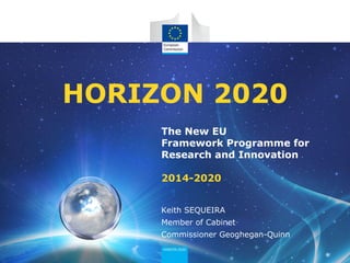 The New EU
Framework Programme for
Research and Innovation
2014-2020
HORIZON 2020
Keith SEQUEIRA
Member of Cabinet
Commissioner Geoghegan-Quinn
 