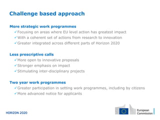 Challenge based approach
More strategic work programmes
ü Focusing on areas where EU level action has greatest impact
ü With a coherent set of actions from research to innovation
ü Greater integrated across different parts of Horizon 2020
Less prescriptive calls
ü More open to innovative proposals
ü Stronger emphasis on impact
ü Stimulating inter-disciplinary projects
Two year work programmes
ü Greater participation in setting work programmes, including by citizens
ü More advanced notice for applicants
 