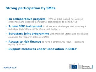 Strong participation by SMEs
•  In collaborative projects - 20% of total budget for societal
challenges and enabling & industrial technologies to go to SMEs
•  A new SME instrument in all societal challenges and enabling &
industrial technologies (7% of relevant budgets)
•  Eurostars joint programme with Member States and associated
countries for research-intensive SMEs
•  Access to risk finance to have a strong SME focus - (debt and
equity facilities)
•  Support measures under 'Innovation in SMEs'
 