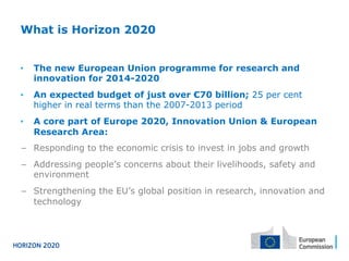 What is Horizon 2020
•  The new European Union programme for research and
innovation for 2014-2020
•  An expected budget of just over €70 billion; 25 per cent
higher in real terms than the 2007-2013 period
•  A core part of Europe 2020, Innovation Union & European
Research Area:
−  Responding to the economic crisis to invest in jobs and growth
−  Addressing people’s concerns about their livelihoods, safety and
environment
−  Strengthening the EU’s global position in research, innovation and
technology
 