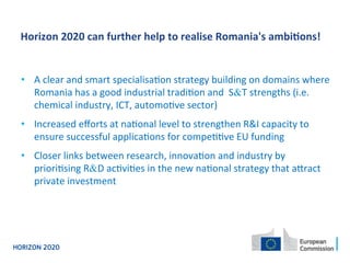 •  A	
  clear	
  and	
  smart	
  specialisa4on	
  strategy	
  building	
  on	
  domains	
  where	
  
Romania	
  has	
  a	
  good	
  industrial	
  tradi4on	
  and	
  	
  S&T	
  strengths	
  (i.e.	
  
chemical	
  industry,	
  ICT,	
  automo4ve	
  sector)	
  
•  Increased	
  eﬀorts	
  at	
  na4onal	
  level	
  to	
  strengthen	
  R&I	
  capacity	
  to	
  
ensure	
  successful	
  applica4ons	
  for	
  compe44ve	
  EU	
  funding	
  	
  
•  Closer	
  links	
  between	
  research,	
  innova4on	
  and	
  industry	
  by	
  
priori4sing	
  R&D	
  ac4vi4es	
  in	
  the	
  new	
  na4onal	
  strategy	
  that	
  aYract	
  
private	
  investment	
  
	
  
	
  
	
  
	
  
Horizon	
  2020	
  can	
  further	
  help	
  to	
  realise	
  Romania's	
  ambi0ons!	
  
 