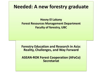 Needed: A new forestry graduate
Hosny El Lakany
Forest Resources Management Department
Faculty of forestry, UBC
Forestry Education and Research in Asia:
Reality, Challenges, and Way Forward
ASEAN-ROK Forest Cooperation (AFoCo)
Secretariat
 
