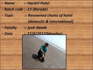  Name       :- Harshil Patel
 Batch code :- E3 (Baroda)
 Topic       :- Renowned chains of hotel
                (domestic & international)
 Faculty    :- jyoti danak
 Date       :- 27/8/2012(Monday)
 