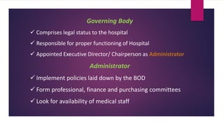Governing Body
✓ Comprises legal status to the hospital
✓ Responsible for proper functioning of Hospital
✓ Appointed Executive Director/ Chairperson as Administrator
Administrator
✓ Implement policies laid down by the BOD
✓ Form professional, finance and purchasing committees
✓ Look for availability of medical staff
 