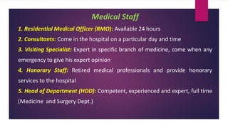 Medical Staff
1. Residential Medical Officer (RMO): Available 24 hours
2. Consultants: Come in the hospital on a particular day and time
3. Visiting Specialist: Expert in specific branch of medicine, come when any
emergency to give his expert opinion
4. Honorary Staff: Retired medical professionals and provide honorary
services to the hospital
5. Head of Department (HOD): Competent, experienced and expert, full time
(Medicine and Surgery Dept.)
 