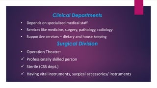 Clinical Departments
• Depends on specialised medical staff
• Services like medicine, surgery, pathology, radiology
• Supportive services – dietary and house keeping
Surgical Division
• Operation Theatre:
✓ Professionally skilled person
✓ Sterile (CSS dept.)
✓ Having vital instruments, surgical accessories/ instruments
 