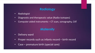 Radiology
• Radiologist
• Diagnostic and therapeutic value (Radio-isotopes)
• Computer aided instruments – CT scan, sonography, CAT
Maternity
• Delivery ward
• Proper records such as infants record – birth record
• Case – premature birth (special care)
 