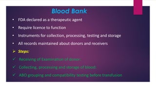 Blood Bank
• FDA declared as a therapeutic agent
• Require licence to function
• Instruments for collection, processing, testing and storage
• All records maintained about donors and receivers
➢ Steps:
✓ Receiving of Examination of donor:
✓ Collecting, processing and storage of blood:
✓ ABO grouping and compatibility testing before transfusion
 