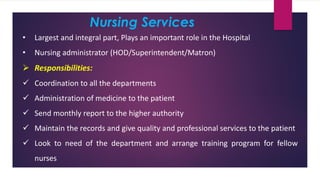 Nursing Services
• Largest and integral part, Plays an important role in the Hospital
• Nursing administrator (HOD/Superintendent/Matron)
➢ Responsibilities:
✓ Coordination to all the departments
✓ Administration of medicine to the patient
✓ Send monthly report to the higher authority
✓ Maintain the records and give quality and professional services to the patient
✓ Look to need of the department and arrange training program for fellow
nurses
 