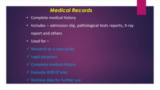 Medical Records
• Complete medical history
• Includes – admission slip, pathological tests reports, X-ray
report and others
• Used for –
✓ Research as a case study
✓ Legal purposes
✓ Complete medical history
✓ Evaluate ADR (if any)
✓ Retrieve data for further use
 