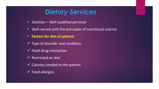 Dietary Services
• Dietitian – Well qualified personal
• Well-versed with the principles of nutritional science
• Factors for diet of patient:
✓ Type of disorder and condition
✓ Food-drug interaction
✓ Restricted on diet
✓ Calories needed to the patient
✓ Food allergies
 