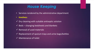 House Keeping
• Services rendered by the administrative department
• Involves:
✓ Dry cleaning with suitable antiseptic solution
✓ Beds – changing bedsheets and blankets
✓ Removal of used materials
✓ Replacement of sputum trays and urine bags/bottles
✓ Maintenance of toilet
 