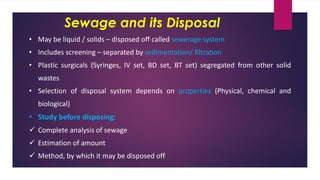 Sewage and its Disposal
• May be liquid / solids – disposed off called sewerage system
• Includes screening – separated by sedimentation/ filtration
• Plastic surgicals (Syringes, IV set, BD set, BT set) segregated from other solid
wastes
• Selection of disposal system depends on properties (Physical, chemical and
biological)
• Study before disposing:
✓ Complete analysis of sewage
✓ Estimation of amount
✓ Method, by which it may be disposed off
 