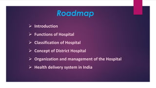 Roadmap
➢ Introduction
➢ Functions of Hospital
➢ Classification of Hospital
➢ Concept of District Hospital
➢ Organization and management of the Hospital
➢ Health delivery system in India
 