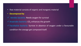 • Raw material consists of organic and inorganic material
• Decomposed by
✓ Aerobic bacteria: Needs oxygen for survival
✓ Anaerobic bacteria: CO2 enhances the growth
✓ Facultative bacteria: Survive in absence of oxygen under a favourable
condition the sewage get composed itself.
 