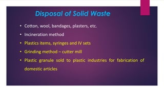 Disposal of Solid Waste
• Cotton, wool, bandages, plasters, etc.
• Incineration method
• Plastics items, syringes and IV sets
• Grinding method – cutter mill
• Plastic granule sold to plastic industries for fabrication of
domestic articles
 