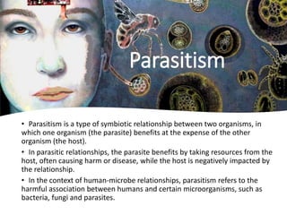 • Parasitism is a type of symbiotic relationship between two organisms, in
which one organism (the parasite) benefits at the expense of the other
organism (the host).
• In parasitic relationships, the parasite benefits by taking resources from the
host, often causing harm or disease, while the host is negatively impacted by
the relationship.
• In the context of human-microbe relationships, parasitism refers to the
harmful association between humans and certain microorganisms, such as
bacteria, fungi and parasites.
Parasitism
 