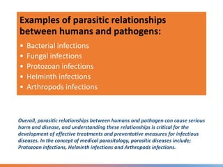Overall, parasitic relationships between humans and pathogen can cause serious
harm and disease, and understanding these relationships is critical for the
development of effective treatments and preventative measures for infectious
diseases. In the concept of medical parasitology, parasitic diseases include;
Protozoan infections, Helminth infections and Arthropods infections.
Examples of parasitic relationships
between humans and pathogens:
• Bacterial infections
• Fungal infections
• Protozoan infections
• Helminth infections
• Arthropods infections
 