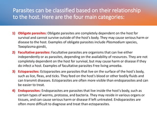 Parasites can be classified based on their relationship
to the host. Here are the four main categories:
1) Obligate parasites: Obligate parasites are completely dependent on the host for
survival and cannot survive outside of the host's body. They may cause serious harm or
disease to the host. Examples of obligate parasites include Plasmodium species,
Toxoplasma gondii,
2) Facultative parasites: Facultative parasites are organisms that can live either
independently or as parasites, depending on the availability of resources. They are not
completely dependent on the host for survival, but may cause harm or disease if they
do infect a host. Examples of facultative parasites Free living amoeba.
3) Ectoparasites: Ectoparasites are parasites that live on the surface of the host's body,
such as lice, fleas, and ticks. They feed on the host's blood or other bodily fluids and
can transmit diseases. Ectoparasites are often more visible than endoparasites and can
be easier to treat.
4) Endoparasites: Endoparasites are parasites that live inside the host's body, such as
certain types of worms, protozoa, and bacteria. They may reside in various organs or
tissues, and can cause serious harm or disease if left untreated. Endoparasites are
often more difficult to diagnose and treat than ectoparasites.
 