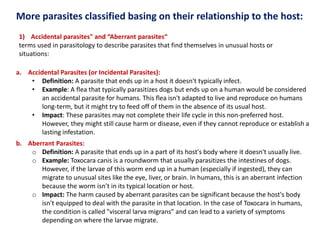 More parasites classified basing on their relationship to the host:
a. Accidental Parasites (or Incidental Parasites):
• Definition: A parasite that ends up in a host it doesn't typically infect.
• Example: A flea that typically parasitizes dogs but ends up on a human would be considered
an accidental parasite for humans. This flea isn't adapted to live and reproduce on humans
long-term, but it might try to feed off of them in the absence of its usual host.
• Impact: These parasites may not complete their life cycle in this non-preferred host.
However, they might still cause harm or disease, even if they cannot reproduce or establish a
lasting infestation.
b. Aberrant Parasites:
o Definition: A parasite that ends up in a part of its host's body where it doesn't usually live.
o Example: Toxocara canis is a roundworm that usually parasitizes the intestines of dogs.
However, if the larvae of this worm end up in a human (especially if ingested), they can
migrate to unusual sites like the eye, liver, or brain. In humans, this is an aberrant infection
because the worm isn’t in its typical location or host.
o Impact: The harm caused by aberrant parasites can be significant because the host's body
isn't equipped to deal with the parasite in that location. In the case of Toxocara in humans,
the condition is called "visceral larva migrans" and can lead to a variety of symptoms
depending on where the larvae migrate.
1) Accidental parasites" and “Aberrant parasites“
terms used in parasitology to describe parasites that find themselves in unusual hosts or
situations:
 