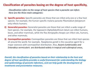1) Specific parasites: Specific parasites are those that can infect only one or a few host
species. For example, the human-specific malaria parasite Plasmodium falciparum
only infects humans.
2) Generalist parasites: Generalist parasites are those that can infect a wide range of
host species. For example, the tapeworm Diphyllobothrium latum can infect humans,
bears, and other mammals, while the flea Xenopsylla cheopis can infect rats, humans,
and other mammals.
3) Cosmopolitan parasites: Cosmopolitan parasites are those that can infect host species
all around the world. For example, Toxoplasma gondii is the causative agent for a
major zoonosis with cosmopolitan distribution. Also, Ascaris lumbricoides and
Enterobius vermicularis are distributed widely in tropical and subtropical areas,
Classification of parasites basing on the degree of host specificity,
Classification refers to the range of host species that a parasite can infect.
Here are the three main categories:
Overall, the classification of parasites based on their relationship to the host and
degree of host specificity provides a useful framework for understanding the biology
and epidemiology of parasitic infections, and can help guide the development of
treatments and preventative measures.
 