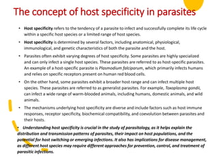 The concept of host specificity in parasites
• Host specificity refers to the tendency of a parasite to infect and successfully complete its life cycle
within a specific host species or a limited range of host species.
• Host specificity is determined by several factors, including anatomical, physiological,
immunological, and genetic characteristics of both the parasite and the host.
• Parasites often exhibit varying degrees of host specificity. Some parasites are highly specialized
and can only infect a single host species. These parasites are referred to as host-specific parasites.
An example of a host-specific parasite is Plasmodium falciparum, which primarily infects humans
and relies on specific receptors present on human red blood cells.
• On the other hand, some parasites exhibit a broader host range and can infect multiple host
species. These parasites are referred to as generalist parasites. For example, Toxoplasma gondii,
can infect a wide range of warm-blooded animals, including humans, domestic animals, and wild
animals.
• The mechanisms underlying host specificity are diverse and include factors such as host immune
responses, receptor specificity, biochemical compatibility, and coevolution between parasites and
their hosts.
• Understanding host specificity is crucial in the study of parasitology, as it helps explain the
distribution and transmission patterns of parasites, their impact on host populations, and the
potential for host switching or emerging infections. It also has implications for disease management,
as different host species may require different approaches for prevention, control, and treatment of
parasitic infections.
 